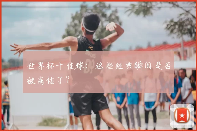 世界杯十佳球：这些经典瞬间是否被高估了？